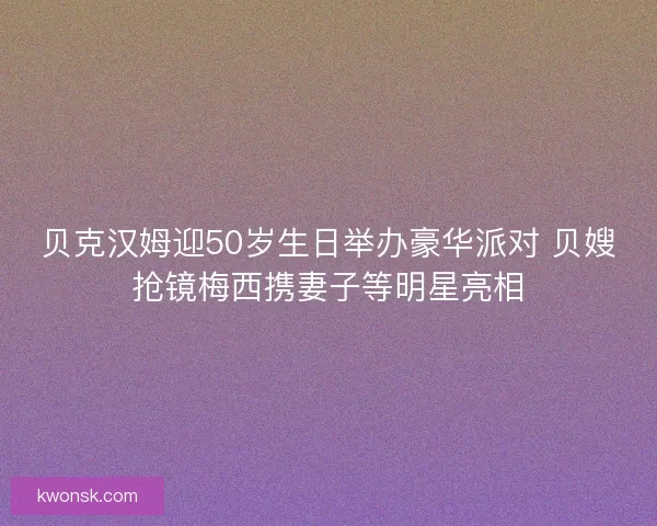 贝克汉姆迎50岁生日举办豪华派对 贝嫂抢镜梅西携妻子等明星亮相