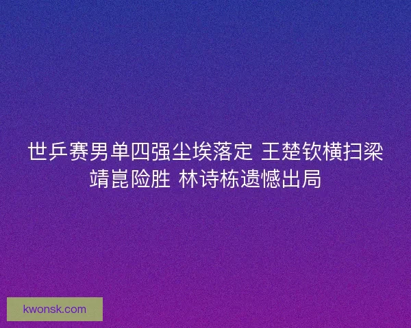 世乒赛男单四强尘埃落定 王楚钦横扫梁靖崑险胜 林诗栋遗憾出局
