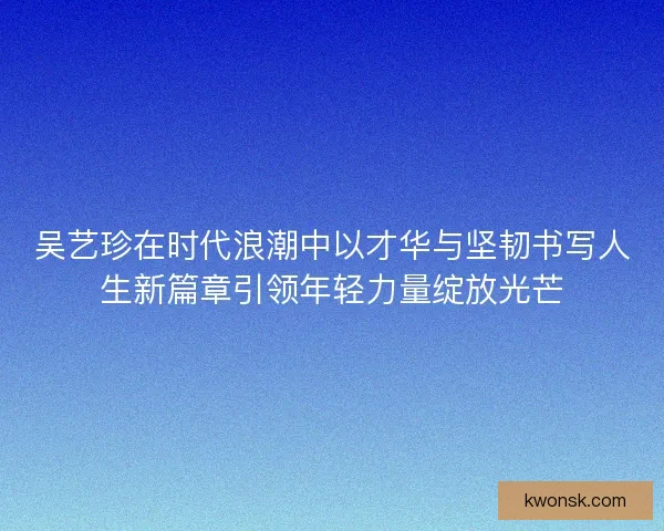 吴艺珍在时代浪潮中以才华与坚韧书写人生新篇章引领年轻力量绽放光芒