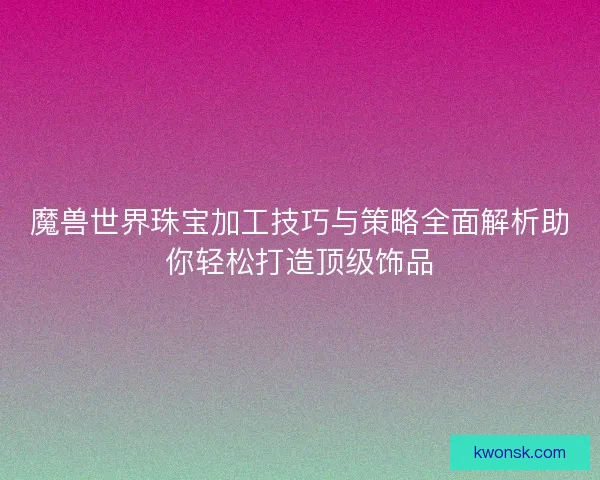魔兽世界珠宝加工技巧与策略全面解析助你轻松打造顶级饰品