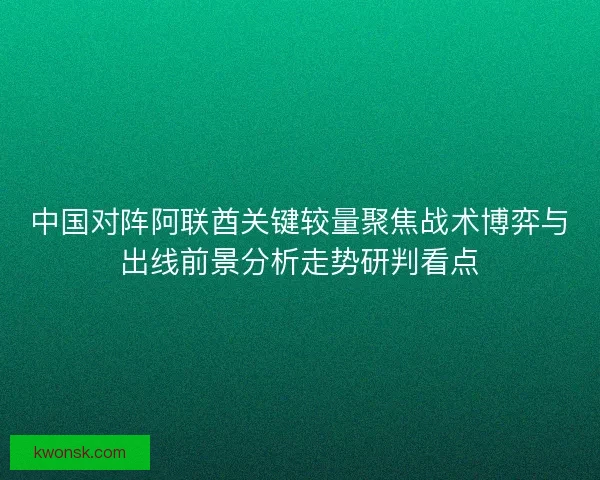 中国对阵阿联酋关键较量聚焦战术博弈与出线前景分析走势研判看点