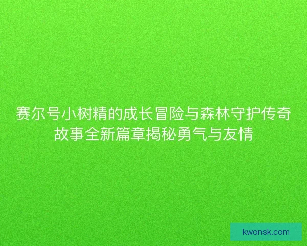 赛尔号小树精的成长冒险与森林守护传奇故事全新篇章揭秘勇气与友情