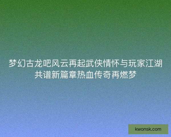 梦幻古龙吧风云再起武侠情怀与玩家江湖共谱新篇章热血传奇再燃梦