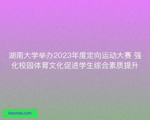 湖南大学举办2023年度定向运动大赛 强化校园体育文化促进学生综合素质提升