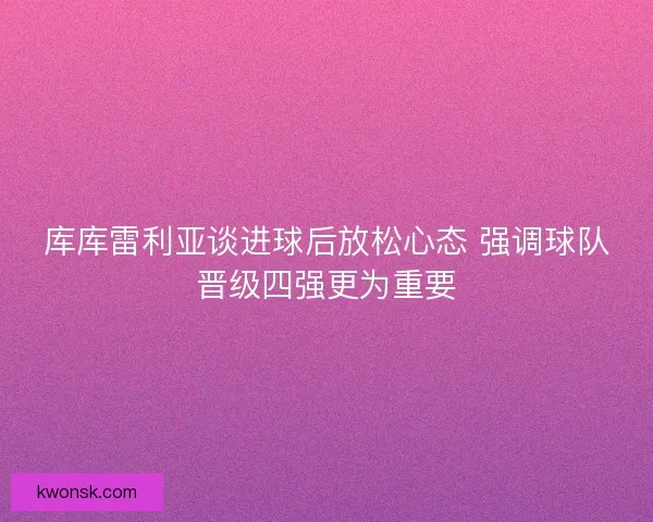 库库雷利亚谈进球后放松心态 强调球队晋级四强更为重要