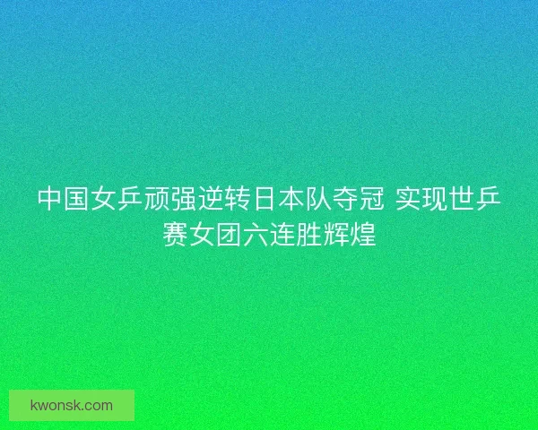 中国女乒顽强逆转日本队夺冠 实现世乒赛女团六连胜辉煌