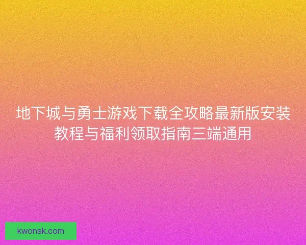 地下城与勇士游戏下载全攻略最新版安装教程与福利领取指南三端通用