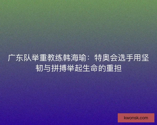 广东队举重教练韩海瑜：特奥会选手用坚韧与拼搏举起生命的重担