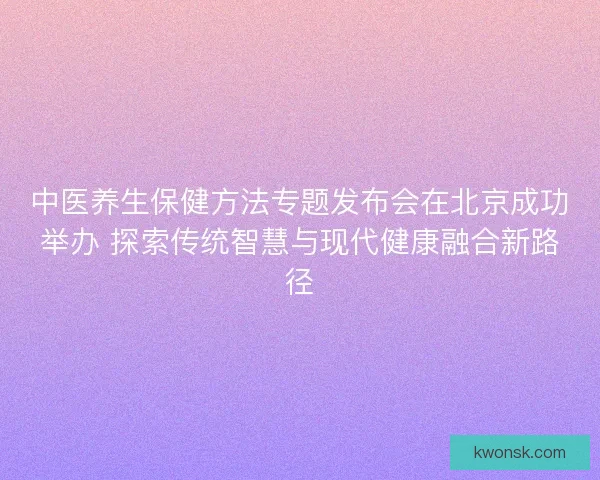 中医养生保健方法专题发布会在北京成功举办 探索传统智慧与现代健康融合新路径