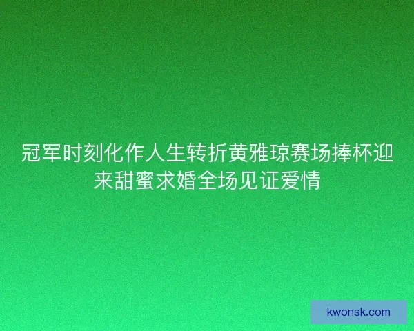 冠军时刻化作人生转折黄雅琼赛场捧杯迎来甜蜜求婚全场见证爱情