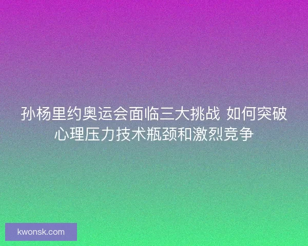 孙杨里约奥运会面临三大挑战 如何突破心理压力技术瓶颈和激烈竞争