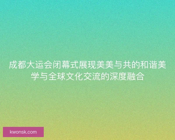 成都大运会闭幕式展现美美与共的和谐美学与全球文化交流的深度融合