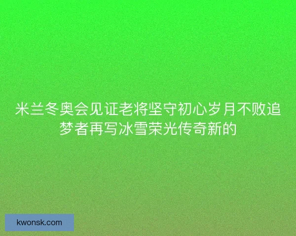 米兰冬奥会见证老将坚守初心岁月不败追梦者再写冰雪荣光传奇新的