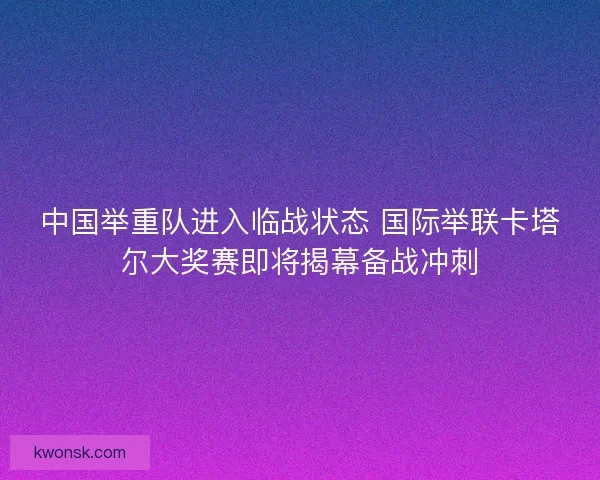 中国举重队进入临战状态 国际举联卡塔尔大奖赛即将揭幕备战冲刺