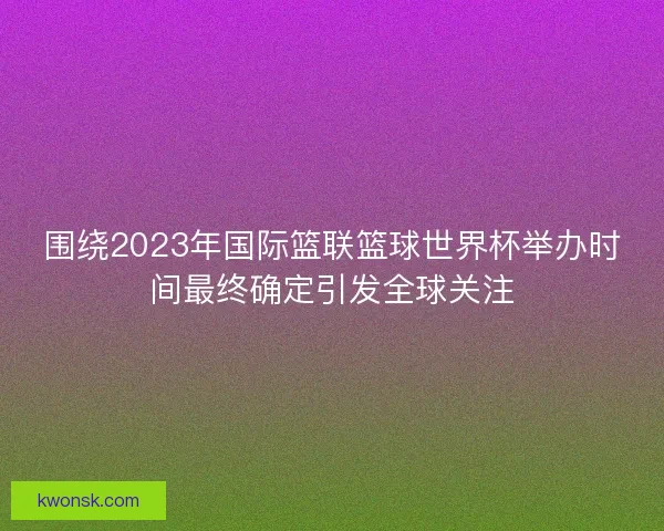围绕2023年国际篮联篮球世界杯举办时间最终确定引发全球关注