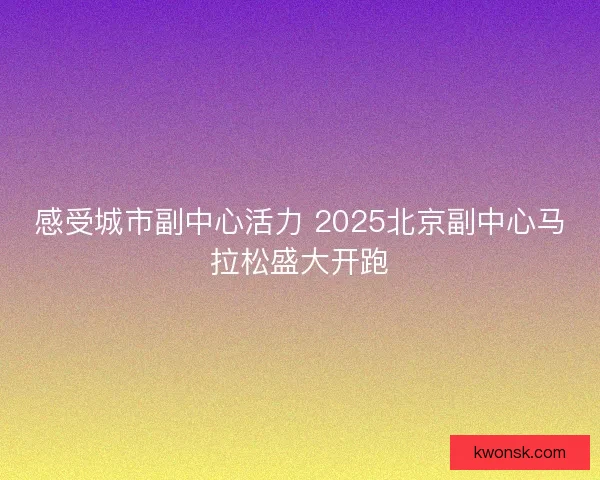 感受城市副中心活力 2025北京副中心马拉松盛大开跑