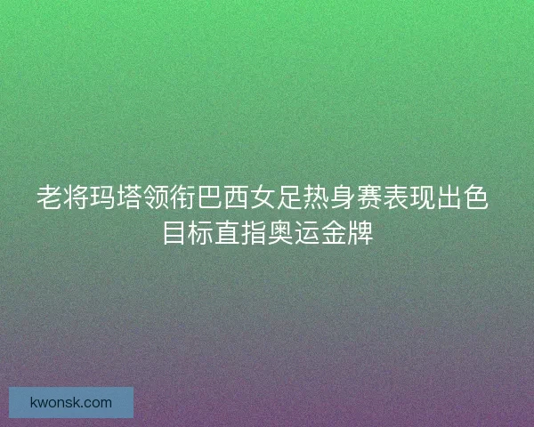 老将玛塔领衔巴西女足热身赛表现出色 目标直指奥运金牌