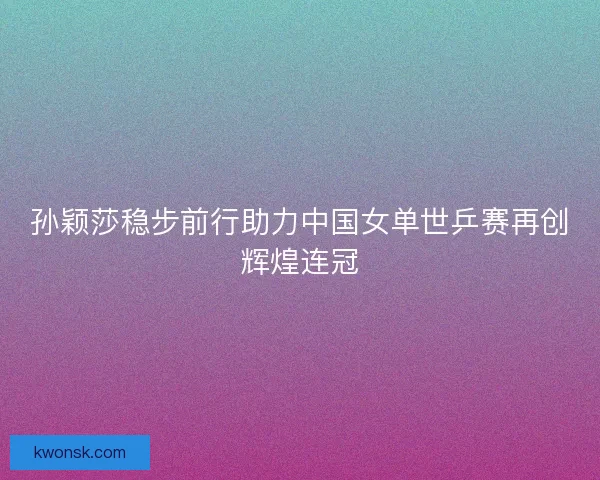 孙颖莎稳步前行助力中国女单世乒赛再创辉煌连冠