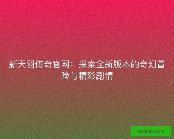 新天羽传奇官网：探索全新版本的奇幻冒险与精彩剧情