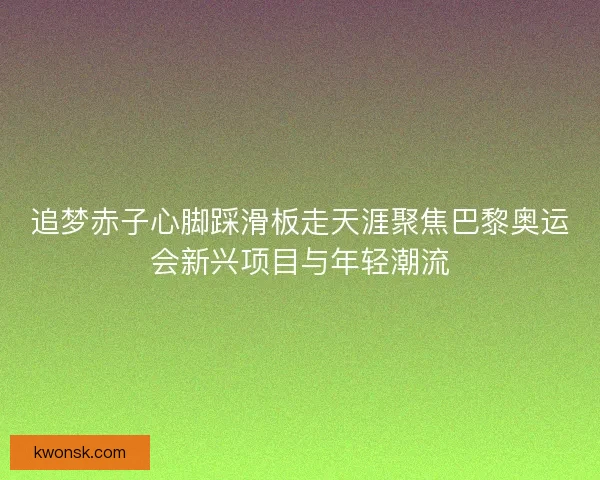追梦赤子心脚踩滑板走天涯聚焦巴黎奥运会新兴项目与年轻潮流