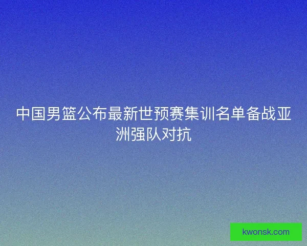 中国男篮公布最新世预赛集训名单备战亚洲强队对抗