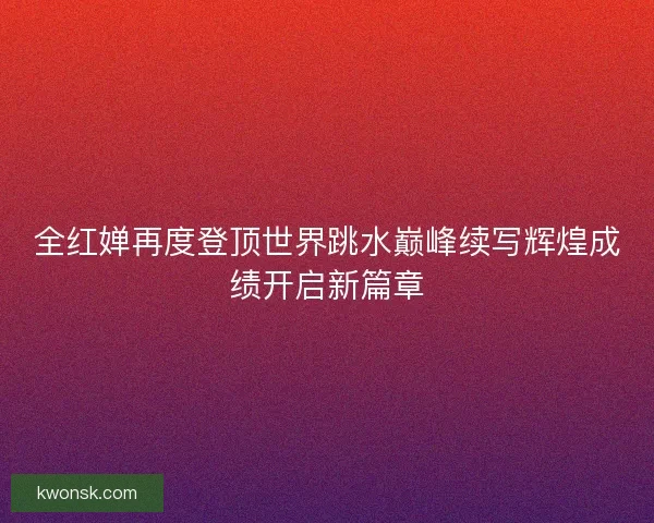 全红婵再度登顶世界跳水巅峰续写辉煌成绩开启新篇章