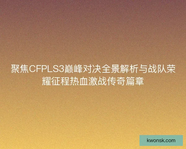 聚焦CFPLS3巅峰对决全景解析与战队荣耀征程热血激战传奇篇章