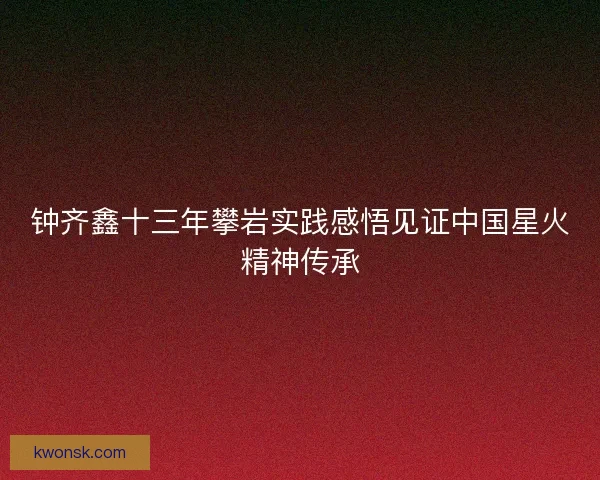 钟齐鑫十三年攀岩实践感悟见证中国星火精神传承