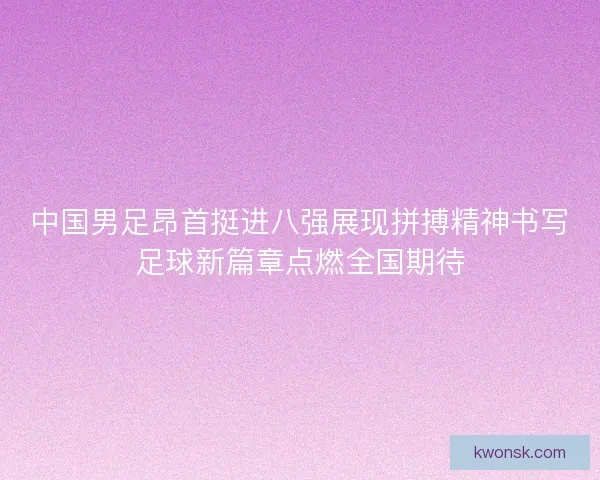 中国男足昂首挺进八强展现拼搏精神书写足球新篇章点燃全国期待