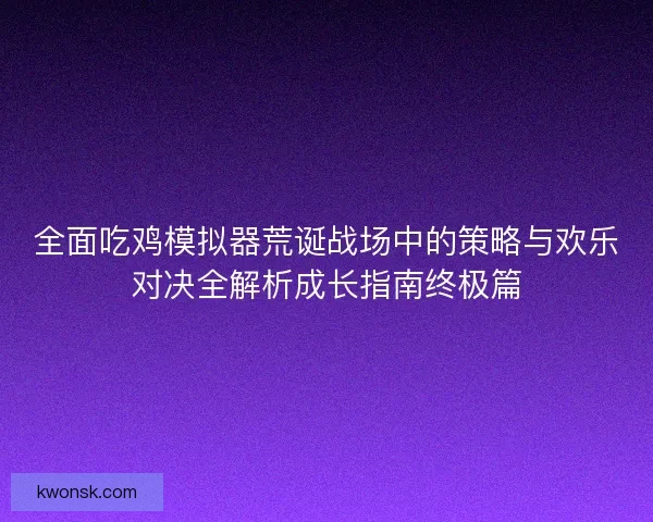全面吃鸡模拟器荒诞战场中的策略与欢乐对决全解析成长指南终极篇