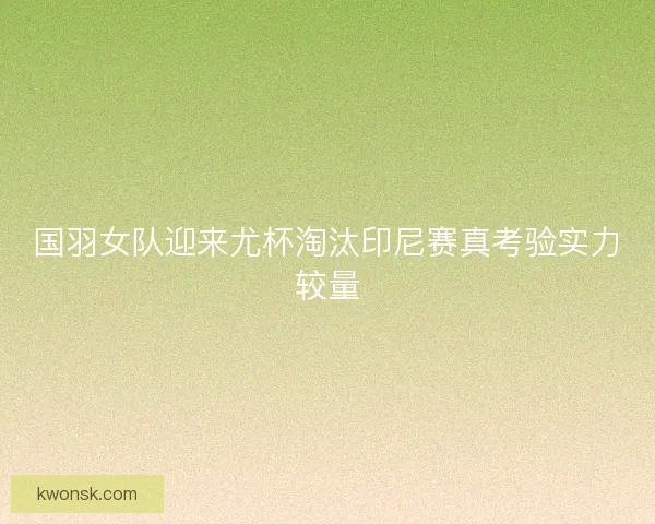国羽女队迎来尤杯淘汰印尼赛真考验实力较量
