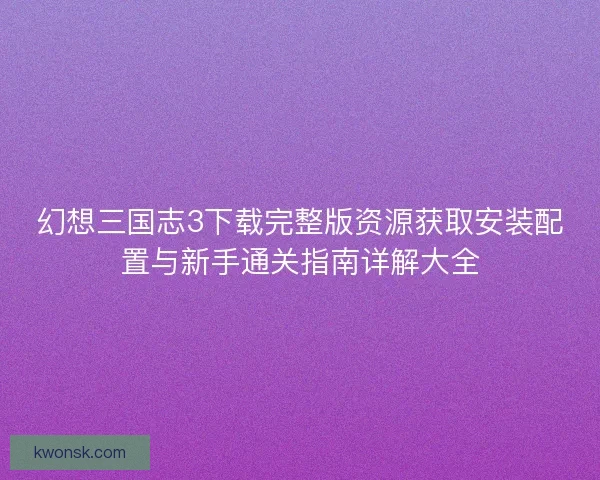 幻想三国志3下载完整版资源获取安装配置与新手通关指南详解大全
