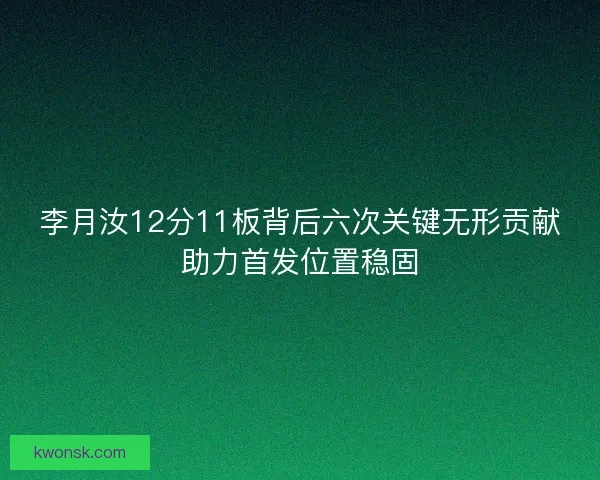 李月汝12分11板背后六次关键无形贡献助力首发位置稳固