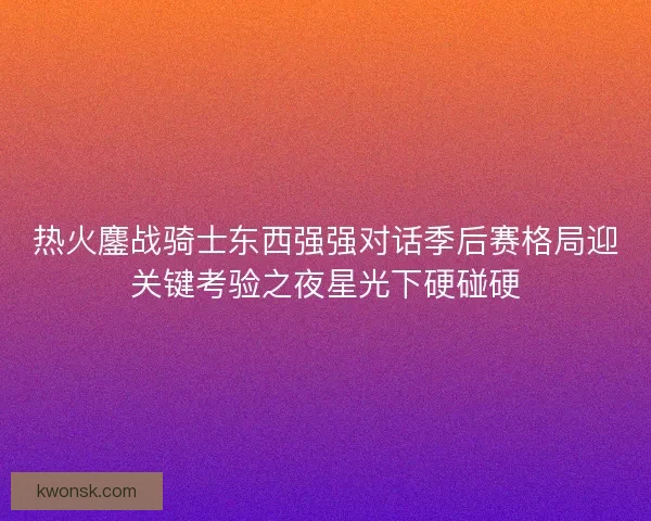 热火鏖战骑士东西强强对话季后赛格局迎关键考验之夜星光下硬碰硬