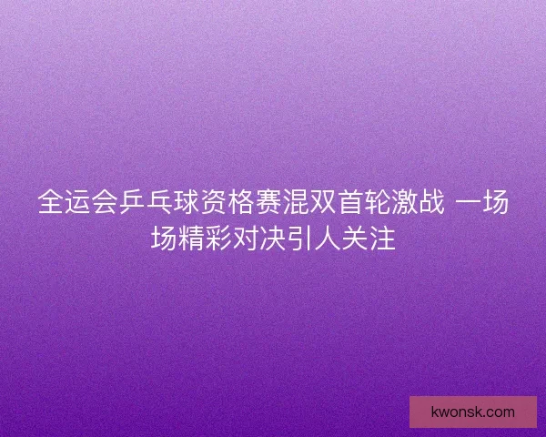 全运会乒乓球资格赛混双首轮激战 一场场精彩对决引人关注