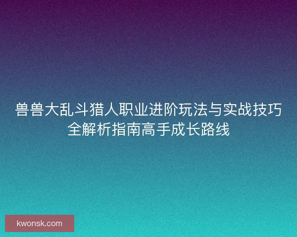 兽兽大乱斗猎人职业进阶玩法与实战技巧全解析指南高手成长路线