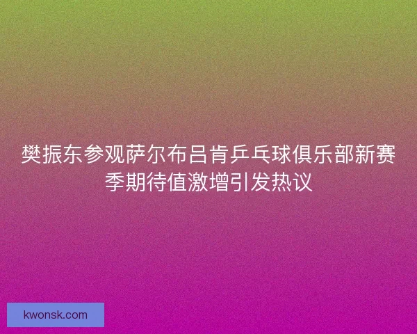 樊振东参观萨尔布吕肯乒乓球俱乐部新赛季期待值激增引发热议