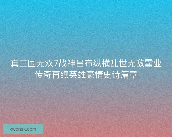 真三国无双7战神吕布纵横乱世无敌霸业传奇再续英雄豪情史诗篇章