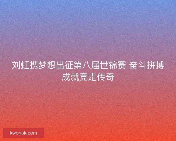 刘虹携梦想出征第八届世锦赛 奋斗拼搏成就竞走传奇