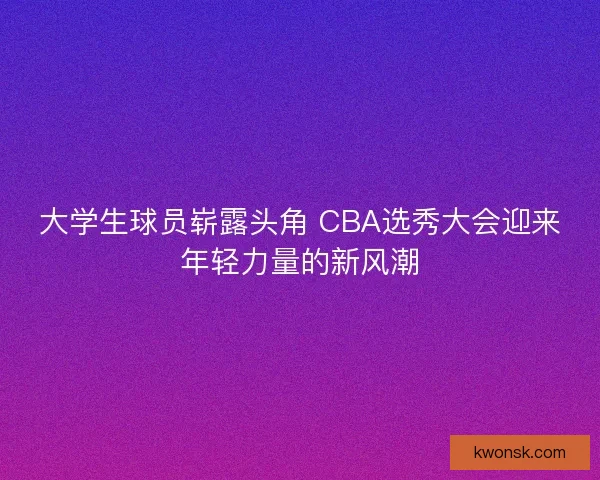 大学生球员崭露头角 CBA选秀大会迎来年轻力量的新风潮
