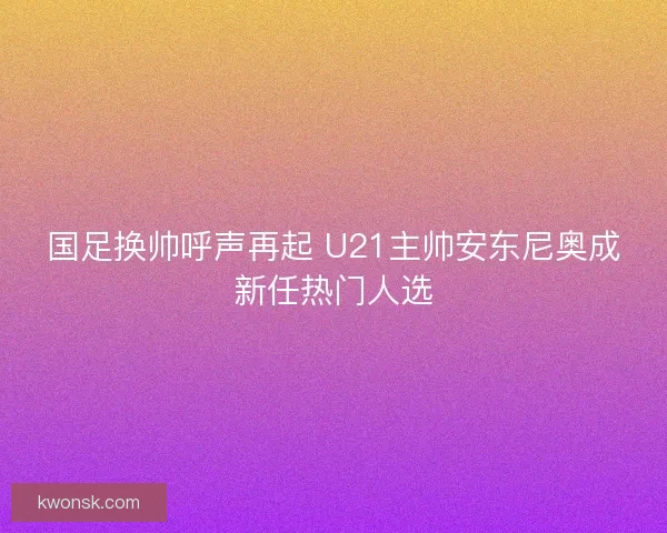 国足换帅呼声再起 U21主帅安东尼奥成新任热门人选