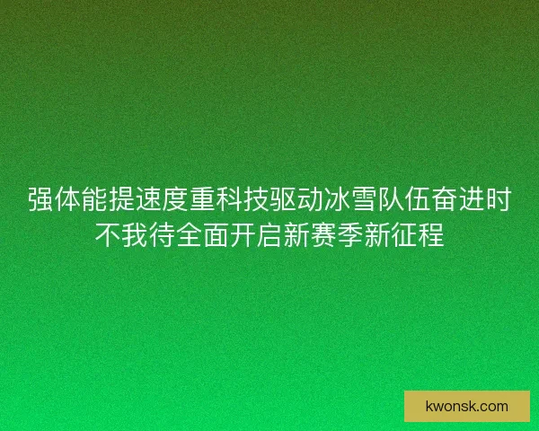 强体能提速度重科技驱动冰雪队伍奋进时不我待全面开启新赛季新征程